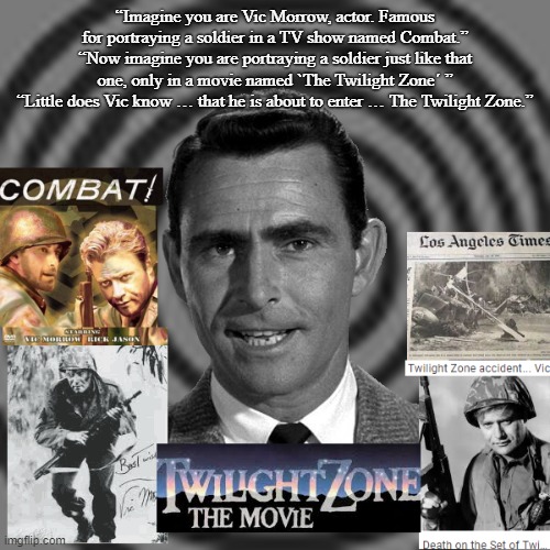 Vic Morrow enters The Twilight Zone | “Imagine you are Vic Morrow, actor. Famous for portraying a soldier in a TV show named Combat.”
“Now imagine you are portraying a soldier just like that one, only in a movie named `The Twilight Zone´ ”
“Little does Vic know … that he is about to enter … The Twilight Zone.” | image tagged in vic morrow,death,rod serling,the twilight zone | made w/ Imgflip meme maker