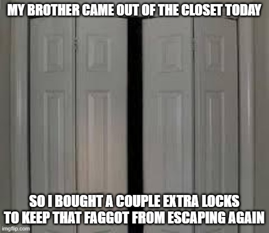 Free the Gay | MY BROTHER CAME OUT OF THE CLOSET TODAY; SO I BOUGHT A COUPLE EXTRA LOCKS TO KEEP THAT FAGGOT FROM ESCAPING AGAIN | image tagged in closet | made w/ Imgflip meme maker