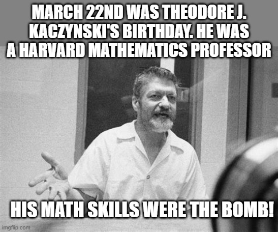 Happy Birthday Unibomber | MARCH 22ND WAS THEODORE J. KACZYNSKI'S BIRTHDAY. HE WAS A HARVARD MATHEMATICS PROFESSOR; HIS MATH SKILLS WERE THE BOMB! | image tagged in ted kaczynski black and white | made w/ Imgflip meme maker