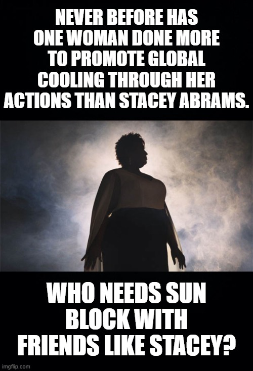 Climate Change that Greta only hopes for. | NEVER BEFORE HAS ONE WOMAN DONE MORE TO PROMOTE GLOBAL COOLING THROUGH HER ACTIONS THAN STACEY ABRAMS. WHO NEEDS SUN BLOCK WITH FRIENDS LIKE STACEY? | image tagged in black background,stacey abrams,global cooling,biden abrams ticket | made w/ Imgflip meme maker