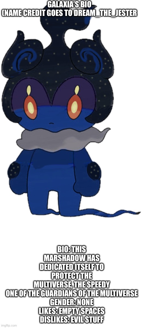 E4 | GALAXIA’S BIO
(NAME CREDIT GOES TO DREAM_THE_JESTER; BIO: THIS MARSHADOW HAS DEDICATED ITSELF TO PROTECT THE MULTIVERSE, THE SPEEDY ONE OF THE GUARDIANS OF THE MULTIVERSE

GENDER: NONE
LIKES: EMPTY SPACES
DISLIKES: EVIL STUFF | made w/ Imgflip meme maker