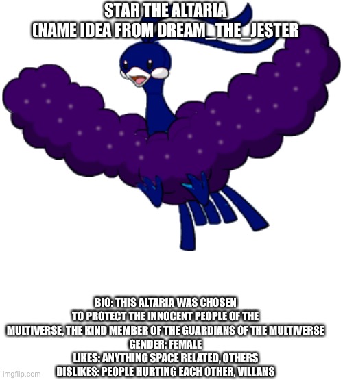 E3 | STAR THE ALTARIA
(NAME IDEA FROM DREAM_THE_JESTER; BIO: THIS ALTARIA WAS CHOSEN TO PROTECT THE INNOCENT PEOPLE OF THE MULTIVERSE, THE KIND MEMBER OF THE GUARDIANS OF THE MULTIVERSE
GENDER: FEMALE
LIKES: ANYTHING SPACE RELATED, OTHERS
DISLIKES: PEOPLE HURTING EACH OTHER, VILLANS | made w/ Imgflip meme maker
