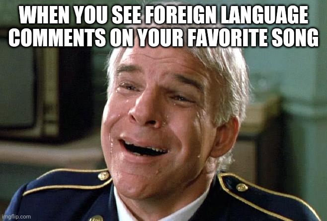 Tears of joy | WHEN YOU SEE FOREIGN LANGUAGE COMMENTS ON YOUR FAVORITE SONG | image tagged in tears of joy steve martin | made w/ Imgflip meme maker