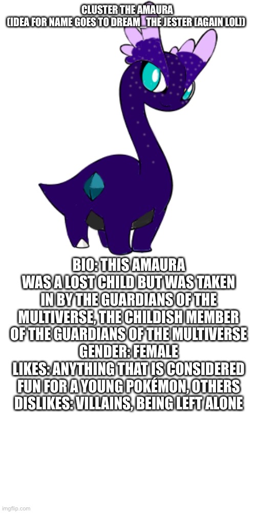 E2 | CLUSTER THE AMAURA
(IDEA FOR NAME GOES TO DREAM_THE JESTER [AGAIN LOL]); BIO: THIS AMAURA WAS A LOST CHILD BUT WAS TAKEN IN BY THE GUARDIANS OF THE MULTIVERSE, THE CHILDISH MEMBER OF THE GUARDIANS OF THE MULTIVERSE
GENDER: FEMALE
LIKES: ANYTHING THAT IS CONSIDERED FUN FOR A YOUNG POKÉMON, OTHERS
DISLIKES: VILLAINS, BEING LEFT ALONE | made w/ Imgflip meme maker