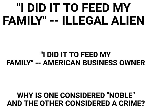 Blank White Template | "I DID IT TO FEED MY FAMILY" -- ILLEGAL ALIEN; "I DID IT TO FEED MY FAMILY" -- AMERICAN BUSINESS OWNER; WHY IS ONE CONSIDERED "NOBLE" AND THE OTHER CONSIDERED A CRIME? | image tagged in blank white template,politics,illegal aliens,americans | made w/ Imgflip meme maker