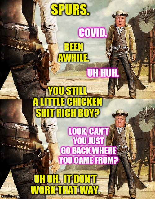 Showdown at the Covid Corral. | SPURS. LOOK, CAN'T YOU JUST GO BACK WHERE YOU CAME FROM? COVID. BEEN AWHILE. UH HUH. YOU STILL A LITTLE CHICKEN SHIT RICH BOY? UH UH.  IT DO | image tagged in cowboy gun showdown,bone spurs trump,covid-19,memes | made w/ Imgflip meme maker