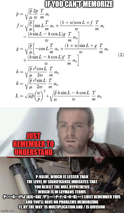 don't memorize, understand | IF YOU CAN'T MEMORIZE; JUST REMEMBER TO UNDERSTAND; P-VALUE, WHICH IS LESSER THAN THE LEVEL OF SIGNIFICANCE INDICATES THAT YOU REJECT THE NULL HYPOTHESIS
WHICH IS IN LAYMANS TERMS
P<+=G><F%L\K(G+GXL*/P*L==>P=F=G=H+KL==1 (JUST REMEMBER THIS AND YOU'LL HAVE NO PROBLEMS MEMORIZING IT, BY THE WAY *IS MULTIPLICATION AND / IS DIVISION | image tagged in how to | made w/ Imgflip meme maker