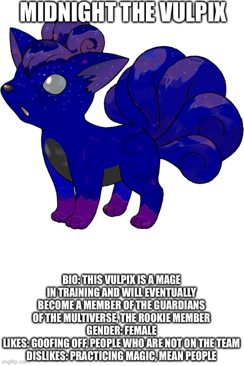 E | MIDNIGHT THE VULPIX; BIO: THIS VULPIX IS A MAGE IN TRAINING AND WILL EVENTUALLY BECOME A MEMBER OF THE GUARDIANS OF THE MULTIVERSE, THE ROOKIE MEMBER
GENDER: FEMALE
LIKES: GOOFING OFF, PEOPLE WHO ARE NOT ON THE TEAM
DISLIKES: PRACTICING MAGIC, MEAN PEOPLE | made w/ Imgflip meme maker