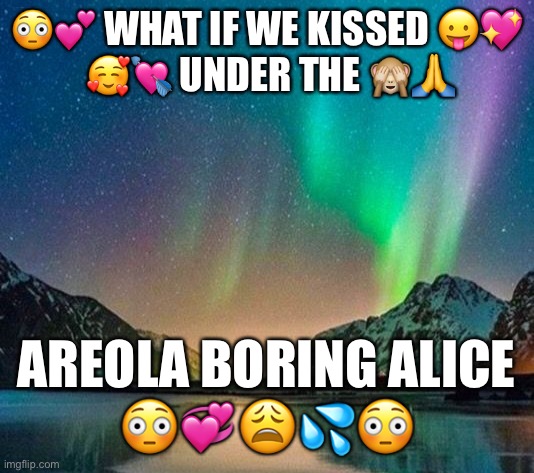 What if we kissed under the areola boring alice | 😳💕 WHAT IF WE KISSED 😛💖
 🥰💘 UNDER THE 🙈🙏; AREOLA BORING ALICE
😳💞😩💦😳 | image tagged in what if we kissed,aurora borealis,bone apple titty | made w/ Imgflip meme maker