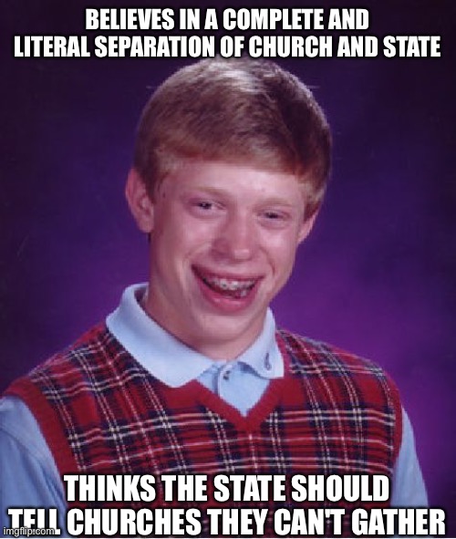 Bad Luck Brian | BELIEVES IN A COMPLETE AND LITERAL SEPARATION OF CHURCH AND STATE; THINKS THE STATE SHOULD TELL CHURCHES THEY CAN'T GATHER | image tagged in memes,bad luck brian,cool,sure,church,state | made w/ Imgflip meme maker