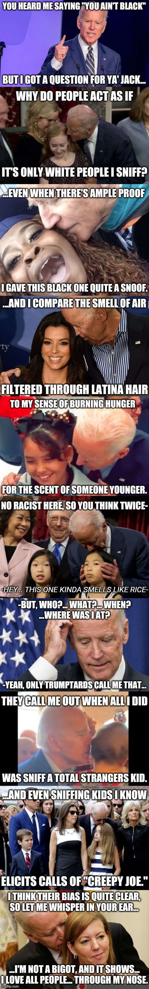 The Ballad of Creepy Joe | YOU HEARD ME SAYING "YOU AIN'T BLACK"; BUT I GOT A QUESTION FOR YA' JACK... WHY DO PEOPLE ACT AS IF; IT'S ONLY WHITE PEOPLE I SNIFF? ...EVEN WHEN THERE'S AMPLE PROOF; I GAVE THIS BLACK ONE QUITE A SNOOF. ...AND I COMPARE THE SMELL OF AIR; FILTERED THROUGH LATINA HAIR; TO MY SENSE OF BURNING HUNGER; FOR THE SCENT OF SOMEONE YOUNGER. NO RACIST HERE, SO YOU THINK TWICE-; -HEY... THIS ONE KINDA SMELLS LIKE RICE-; -BUT, WHO?... WHAT?... WHEN?
...WHERE WAS I AT? -YEAH, ONLY TRUMPTARDS CALL ME THAT... THEY CALL ME OUT WHEN ALL I DID; WAS SNIFF A TOTAL STRANGERS KID. ...AND EVEN SNIFFING KIDS I KNOW; ELICITS CALLS OF "CREEPY JOE."; I THINK THEIR BIAS IS QUITE CLEAR,
SO LET ME WHISPER IN YOUR EAR... ...I'M NOT A BIGOT, AND IT SHOWS...
I LOVE ALL PEOPLE... THROUGH MY NOSE. | image tagged in creepy joe biden,sniff,poetry | made w/ Imgflip meme maker