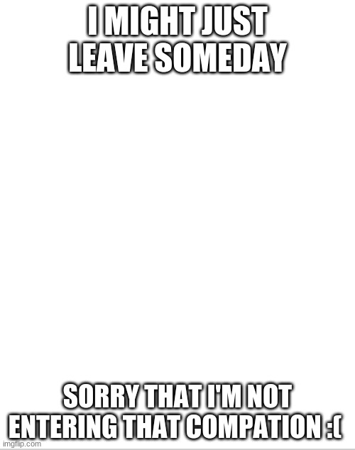 Blank White Template | I MIGHT JUST LEAVE SOMEDAY; SORRY THAT I'M NOT ENTERING THAT COMPATION :( | image tagged in blank white template | made w/ Imgflip meme maker