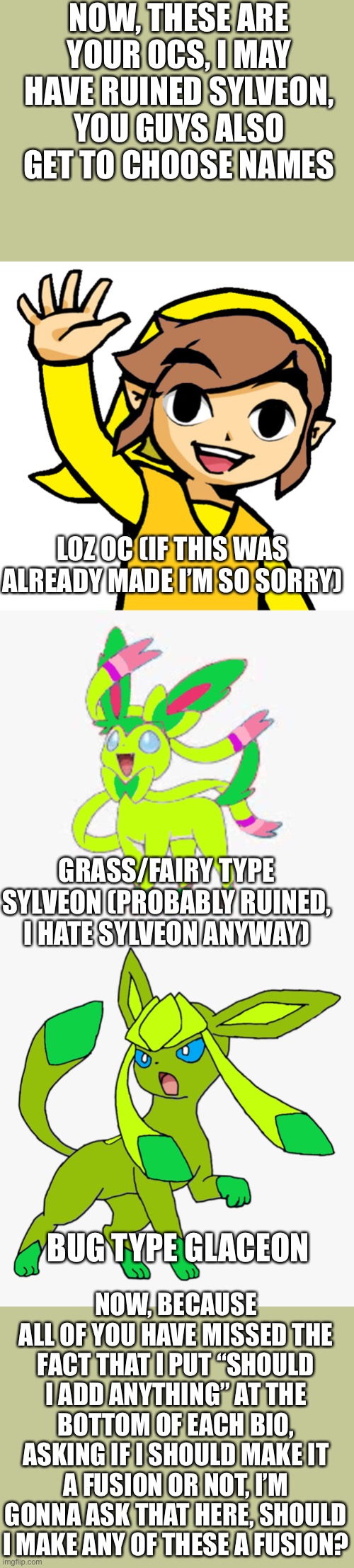 I swear to god if you start hating me for not drawing your anime I’m gonna quite imgflip | NOW, THESE ARE YOUR OCS, I MAY HAVE RUINED SYLVEON, YOU GUYS ALSO GET TO CHOOSE NAMES; LOZ OC (IF THIS WAS ALREADY MADE I’M SO SORRY); GRASS/FAIRY TYPE SYLVEON (PROBABLY RUINED, I HATE SYLVEON ANYWAY); NOW, BECAUSE ALL OF YOU HAVE MISSED THE FACT THAT I PUT “SHOULD I ADD ANYTHING” AT THE BOTTOM OF EACH BIO, ASKING IF I SHOULD MAKE IT A FUSION OR NOT, I’M GONNA ASK THAT HERE, SHOULD I MAKE ANY OF THESE A FUSION? BUG TYPE GLACEON | image tagged in pokemon,the legend of zelda | made w/ Imgflip meme maker