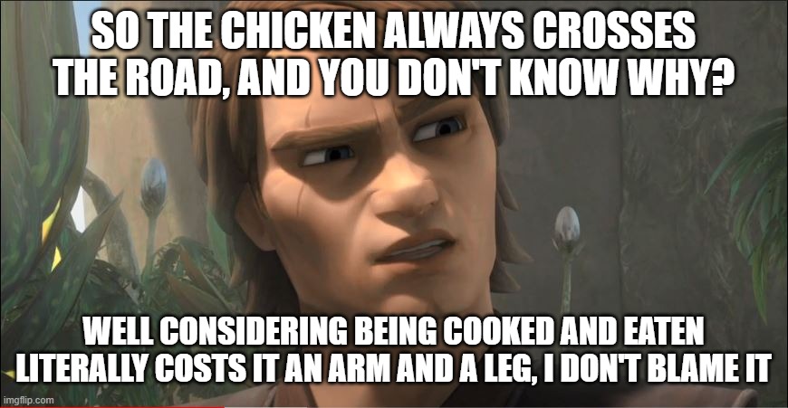Anakin Questions Reality | SO THE CHICKEN ALWAYS CROSSES THE ROAD, AND YOU DON'T KNOW WHY? WELL CONSIDERING BEING COOKED AND EATEN LITERALLY COSTS IT AN ARM AND A LEG, I DON'T BLAME IT | image tagged in anakin questions reality | made w/ Imgflip meme maker
