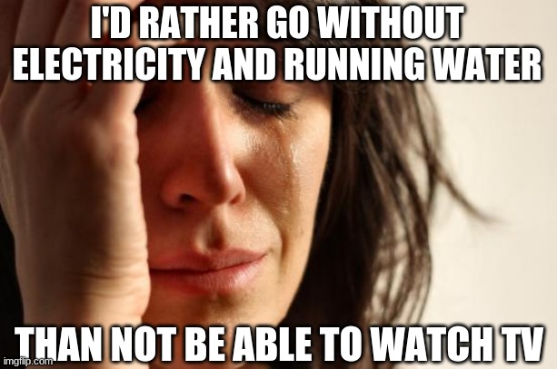 First World Problems Meme | I'D RATHER GO WITHOUT ELECTRICITY AND RUNNING WATER THAN NOT BE ABLE TO WATCH TV | image tagged in memes,first world problems | made w/ Imgflip meme maker