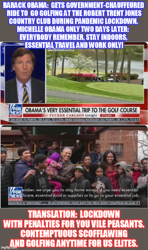 You know the saying:  if it weren't for double standards, the Establishment would have none whatsoever | BARACK OBAMA:  GETS GOVERNMENT-CHAUFFEURED 
RIDE TO  GO GOLFING AT THE ROBERT TRENT JONES
 COUNTRY CLUB DURING PANDEMIC LOCKDOWN.  
MICHELLE OBAMA ONLY TWO DAYS LATER:  
EVERYBODY REMEMBER, STAY INDOORS, 
ESSENTIAL TRAVEL AND WORK ONLY! TRANSLATION:  LOCKDOWN WITH PENALTIES FOR YOU VILE PEASANTS.
CONTEMPTUOUS SCOFFLAWING AND GOLFING ANYTIME FOR US ELITES. | image tagged in barack obama,hypocrisy,double standards,covid-19 lockdown,coronavirus quarantine,tucker carlson | made w/ Imgflip meme maker