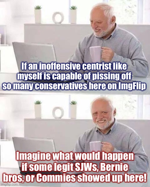 I’ve pissed off a lot of the cons here on ImgFlip who think they run the place. I state my points forcefully but respectfully. | If an inoffensive centrist like myself is capable of pissing off so many conservatives here on ImgFlip; Imagine what would happen if some legit SJWs, Bernie bros, or Commies showed up here! | image tagged in memes,hide the pain harold,conservatives,imgflip,imgflip community,commies | made w/ Imgflip meme maker