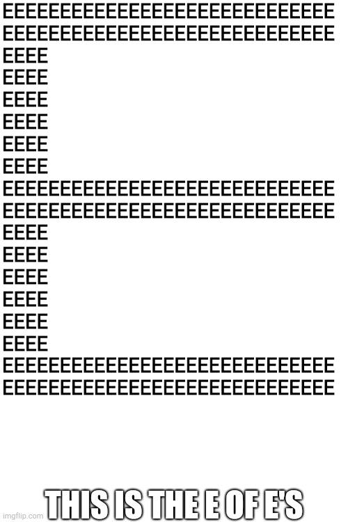 EEEEEEEEEEEEEEEEEEEEEEEEEEEEE EEEEEEEEEEEEEEEEEEEEEEEEEEEEE EEEE EEEE EEEE EEEE EEEE EEEE EEEEEEEEEEEEEEEEEEEEEEEEEEEEE EEEEEEEE | EEEEEEEEEEEEEEEEEEEEEEEEEEEEE
EEEEEEEEEEEEEEEEEEEEEEEEEEEEE
EEEE
EEEE
EEEE
EEEE
EEEE
EEEE
EEEEEEEEEEEEEEEEEEEEEEEEEEEEE
EEEEEEEEEEEEEEEEEEEEEEEEEEEEE
EEEE
EEEE
EEEE
EEEE
EEEE
EEEE
EEEEEEEEEEEEEEEEEEEEEEEEEEEEE
EEEEEEEEEEEEEEEEEEEEEEEEEEEEE; THIS IS THE E OF E'S | image tagged in blank white template | made w/ Imgflip meme maker