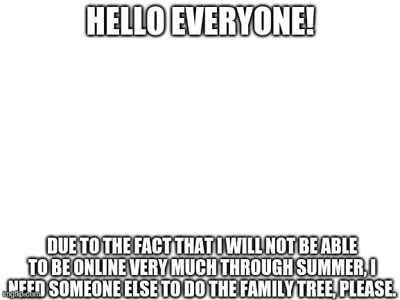 UPDATE | HELLO EVERYONE! DUE TO THE FACT THAT I WILL NOT BE ABLE TO BE ONLINE VERY MUCH THROUGH SUMMER, I NEED SOMEONE ELSE TO DO THE FAMILY TREE, PLEASE. | image tagged in blank white template | made w/ Imgflip meme maker