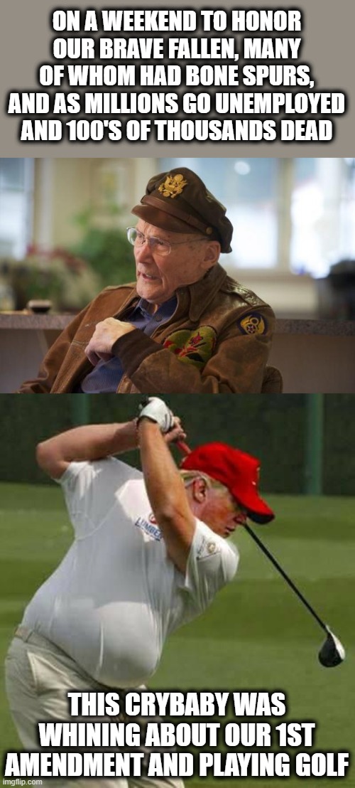 Not fit, physically or mentally for the job | ON A WEEKEND TO HONOR OUR BRAVE FALLEN, MANY OF WHOM HAD BONE SPURS, AND AS MILLIONS GO UNEMPLOYED AND 100'S OF THOUSANDS DEAD; THIS CRYBABY WAS WHINING ABOUT OUR 1ST AMENDMENT AND PLAYING GOLF | image tagged in veteran,memes,memorial day,donald trump is an idiot,maga,politics | made w/ Imgflip meme maker