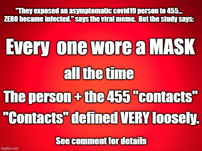 asymptomatic COVID-19 exposed to 455 uninfected, ZERO got infected. a lie, corrected | "They exposed an asymptomatic covid19 person to 455... ZERO became infected." says the viral meme.  But the study says:; Every  one wore a MASK; all the time; The person + the 455 "contacts"; "Contacts" defined VERY loosely. See comment for details | image tagged in red background | made w/ Imgflip meme maker