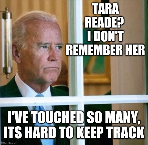 STOP TOUCHING JOE | TARA READE?  I DON'T REMEMBER HER; I'VE TOUCHED SO MANY, ITS HARD TO KEEP TRACK | image tagged in sad joe biden,joe biden,creepy joe biden | made w/ Imgflip meme maker