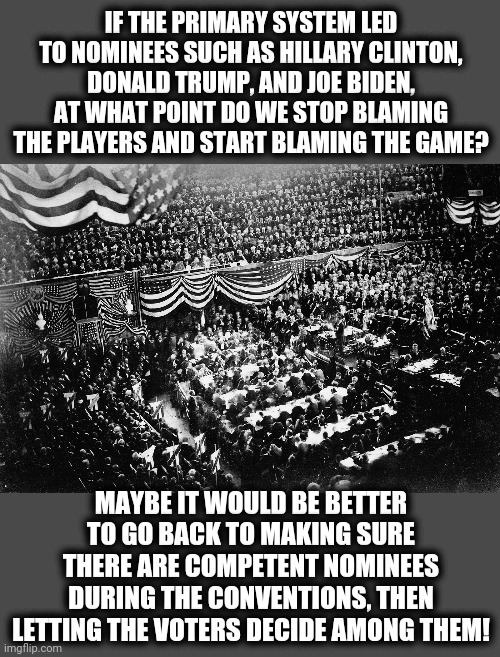 The new ways are not always better. | IF THE PRIMARY SYSTEM LED TO NOMINEES SUCH AS HILLARY CLINTON, DONALD TRUMP, AND JOE BIDEN, AT WHAT POINT DO WE STOP BLAMING THE PLAYERS AND START BLAMING THE GAME? MAYBE IT WOULD BE BETTER TO GO BACK TO MAKING SURE THERE ARE COMPETENT NOMINEES DURING THE CONVENTIONS, THEN LETTING THE VOTERS DECIDE AMONG THEM! | image tagged in memes,conventions,political,presidential race,nominees,competent | made w/ Imgflip meme maker