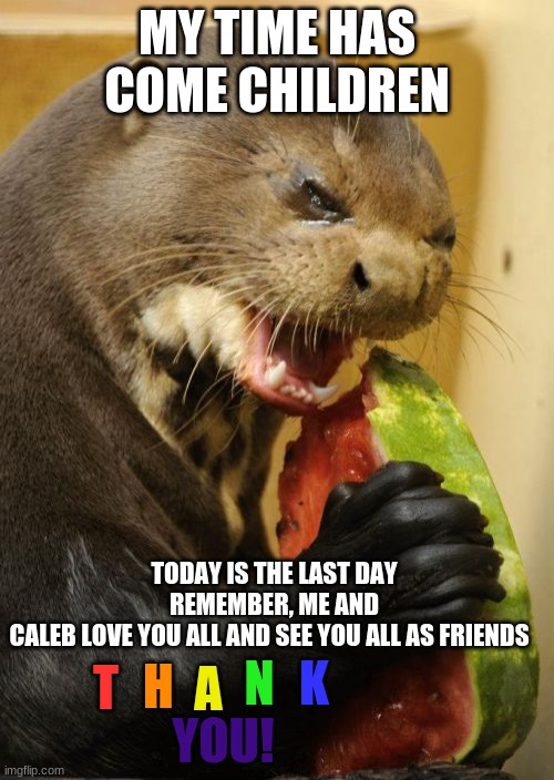Peace out... for good | MY TIME HAS COME CHILDREN; TODAY IS THE LAST DAY
REMEMBER, ME AND CALEB LOVE YOU ALL AND SEE YOU ALL AS FRIENDS; H; T; A; K; N; YOU! | image tagged in memes,self loathing otter,good bye,sad | made w/ Imgflip meme maker
