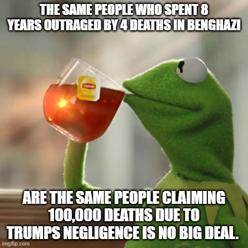 But That's None Of My Business | THE SAME PEOPLE WHO SPENT 8 YEARS OUTRAGED BY 4 DEATHS IN BENGHAZI; ARE THE SAME PEOPLE CLAIMING 100,000 DEATHS DUE TO TRUMPS NEGLIGENCE IS NO BIG DEAL. | image tagged in memes,but that's none of my business,kermit the frog | made w/ Imgflip meme maker