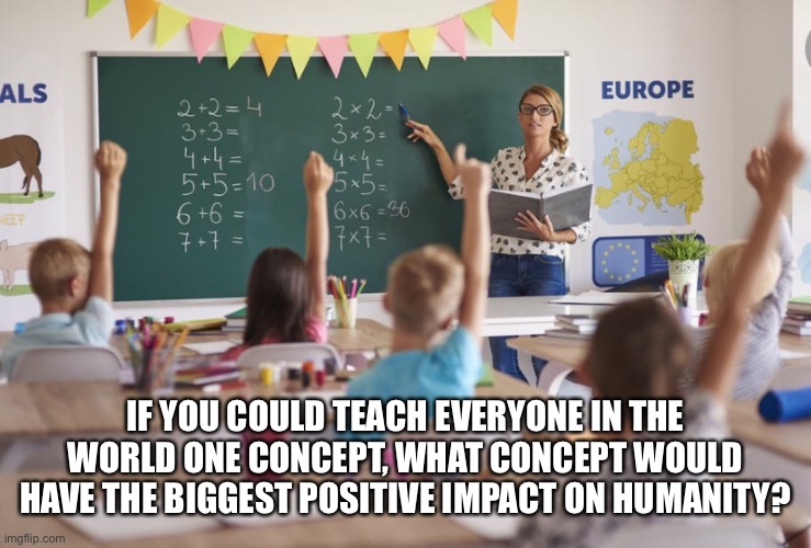 IF YOU COULD TEACH EVERYONE IN THE WORLD ONE CONCEPT, WHAT CONCEPT WOULD HAVE THE BIGGEST POSITIVE IMPACT ON HUMANITY? | made w/ Imgflip meme maker