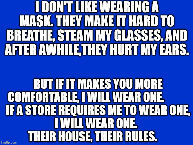 Wearing masks | I DON'T LIKE WEARING A MASK. THEY MAKE IT HARD TO BREATHE, STEAM MY GLASSES, AND AFTER AWHILE,THEY HURT MY EARS. BUT IF IT MAKES YOU MORE COMFORTABLE, I WILL WEAR ONE.            IF A STORE REQUIRES ME TO WEAR ONE,          I WILL WEAR ONE.                   THEIR HOUSE, THEIR RULES. | image tagged in jeopardy blank | made w/ Imgflip meme maker