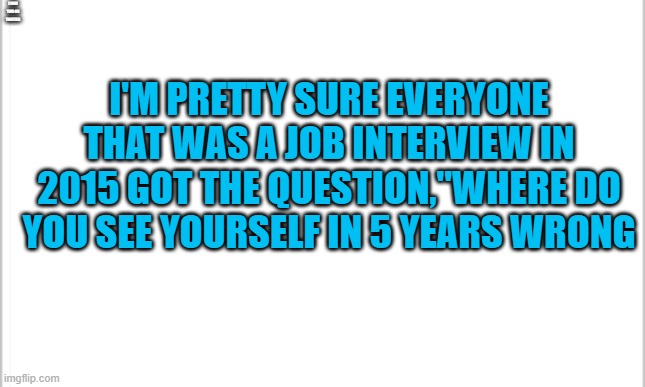 white background | I SAW THIS ON TWITTER; I'M PRETTY SURE EVERYONE THAT WAS A JOB INTERVIEW IN 2015 GOT THE QUESTION,"WHERE DO YOU SEE YOURSELF IN 5 YEARS WRONG | image tagged in white background | made w/ Imgflip meme maker