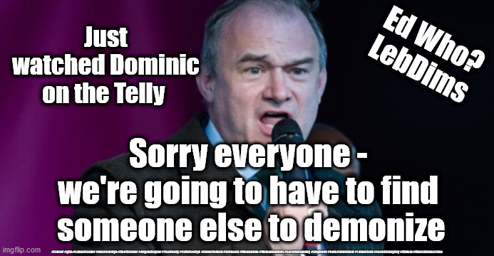 Ed Davey - Dominic Cummings | Ed Who?
LebDims; Just watched Dominic on the Telly; Sorry everyone - 
we're going to have to find 
someone else to demonize; #Labour #gtto #LabourLeader #wearecorbyn #KeirStarmer #AngelaRayner #LisaNandy #cultofcorbyn #labourisdead #toriesout #Momentum #Momentumkids #socialistsunday #stopboris #nevervotelabour #Labourleak #socialistanyday #libdem #liberaldemocrates | image tagged in ed davey - lib dem,lebdim,corona virus covid 19,liberal democrats,keir starmer,labourisdead | made w/ Imgflip meme maker