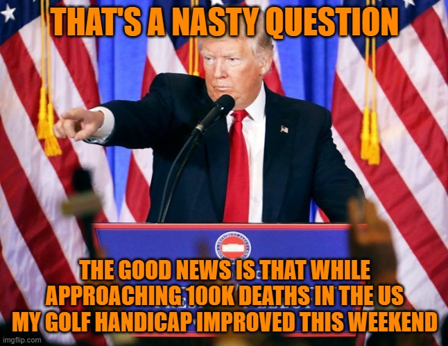 Trump press conference | THAT'S A NASTY QUESTION; THE GOOD NEWS IS THAT WHILE APPROACHING 100K DEATHS IN THE US MY GOLF HANDICAP IMPROVED THIS WEEKEND | image tagged in trump press conference | made w/ Imgflip meme maker