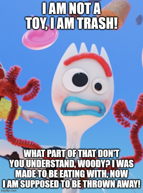 Forky | I AM NOT A TOY, I AM TRASH! WHAT PART OF THAT DON'T YOU UNDERSTAND, WOODY? I WAS MADE TO BE EATING WITH, NOW I AM SUPPOSED TO BE THROWN AWAY! | image tagged in forky | made w/ Imgflip meme maker