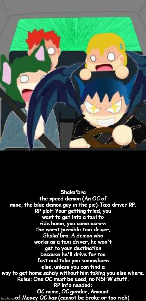 Just don't laugh at Shaka'bra 's name. | Shaka'bra the speed demon (An OC of mine, the blue demon guy in the pic)-Taxi driver RP.

RP plot: Your getting tried, you want to get into a taxi to ride home, you come across the worst possible taxi driver, Shaka'bra. A demon who works as a taxi driver, he won't get to your destination because he'll drive far too fast and take you somewhere else, unless you can find a way to get home safely without him taking you else where.

Rules: One OC must be used, no NSFW stuff.
RP info needed: OC name, OC gender, Amount of Money OC has (cannot be broke or too rich) | image tagged in rp,oc,taxi driver | made w/ Imgflip meme maker