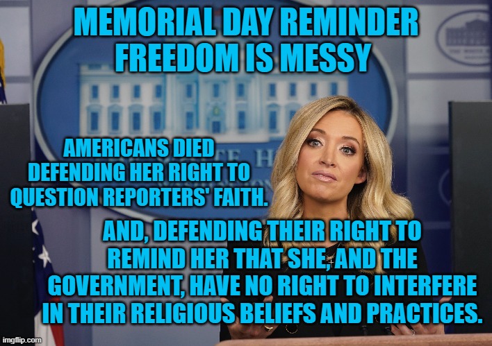 Freedom Is Messy | MEMORIAL DAY REMINDER
FREEDOM IS MESSY; AMERICANS DIED DEFENDING HER RIGHT TO QUESTION REPORTERS' FAITH. AND, DEFENDING THEIR RIGHT TO REMIND HER THAT SHE, AND THE GOVERNMENT, HAVE NO RIGHT TO INTERFERE IN THEIR RELIGIOUS BELIEFS AND PRACTICES. | image tagged in first amendment | made w/ Imgflip meme maker