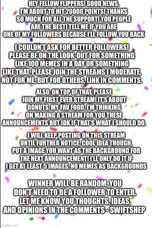 HEY FELLOW FLIPPERS! GOOD NEWS, I’M ABOUT TO HIT 20000 POINTS! THANKS SO MUCH FOR ALL THE SUPPORT! YOU PEOPLE ARE THE BEST! TELL ME IF YOU ARE ONE OF MY FOLLOWERS BECAUSE I’LL FOLLOW YOU BACK; I COULDN’T ASK FOR BETTER FOLLOWERS! PLEASE BE ON THE LOOK-OUT FOR SOMETHING LIKE 100 MEMES IN A DAY OR SOMETHING LIKE THAT. PLEASE JOIN THE STREAMS I MODERATE, NOT FOR ME, BUT FOR OTHERS, LINK IN COMMENTS. ALSO, ON TOP OF THAT, PLEASE JOIN MY FIRST EVER STREAM! IT’S ABOUT DONUTS, MY FAV FOOD. I’M THINKING ON MAKING A STREAM FOR YOU THESE ANNOUNCEMENTS BUT IDK IF THAT’S WHAT I SHOULD DO. I WILL KEEP POSTING ON THIS STREAM UNTIL FURTHER NOTICE, COOL IDEA THOUGH, PUT A IMAGE YOU WANT AS THE BACKGROUND FOR THE NEXT ANNOUNCEMENT! I’LL ONLY DO IT IF I GET AT LEAST 5 IMAGES, NO MEMES AS BACKGROUNDS; WINNER WILL BE RANDOM, YOU DON’T NEED TO BE A FOLLOWER TO ENTER. LET ME KNOW YOU THOUGHTS, IDEAS, AND OPINIONS IN THE COMMENTS - SWIFTSHEP | made w/ Imgflip meme maker