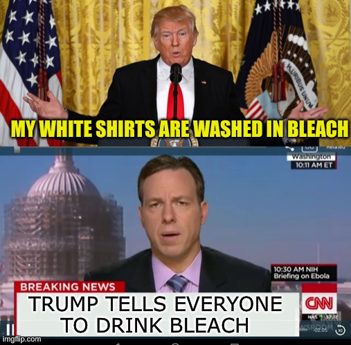 What Trump Haters must see in the news | MY WHITE SHIRTS ARE WASHED IN BLEACH; TRUMP TELLS EVERYONE
TO DRINK BLEACH | image tagged in cnn breaking news template,trump press conference,drink bleach | made w/ Imgflip meme maker