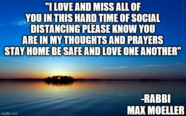 Rabbi Quote | "I LOVE AND MISS ALL OF YOU IN THIS HARD TIME OF SOCIAL DISTANCING PLEASE KNOW YOU ARE IN MY THOUGHTS AND PRAYERS STAY HOME BE SAFE AND LOVE ONE ANOTHER"; -RABBI MAX MOELLER | image tagged in inspirational quote,social distancing,jewish,jew,love,thoughts and prayers | made w/ Imgflip meme maker
