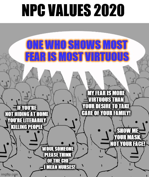 Fear is not a virtue | NPC VALUES 2020; ONE WHO SHOWS MOST FEAR IS MOST VIRTUOUS; MY FEAR IS MORE VIRTUOUS THAN YOUR DESIRE TO TAKE CARE OF YOUR FAMILY! IF YOU'RE NOT HIDING AT HOME YOU'RE LITERARILY KILLING PEOPLE; SHOW ME YOUR MASK, NOT YOUR FACE! WOUL SOMEONE PLEASE THINK OF THE CHI ... I MEAN NURSES! | image tagged in npc crowd,fear,covid-19,enough already | made w/ Imgflip meme maker