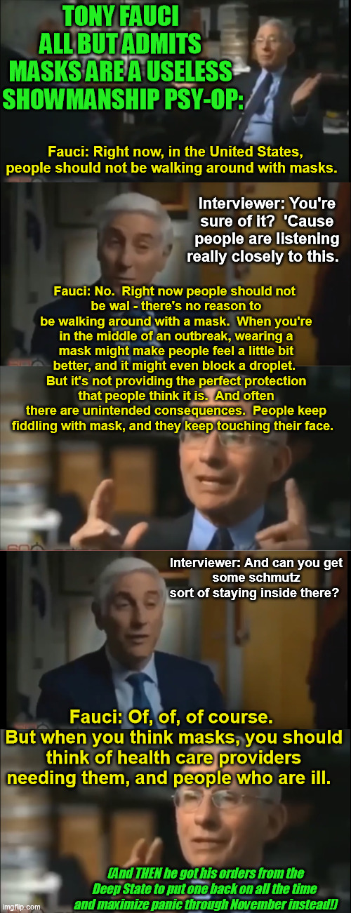 Fauci told the truth back when he thought this was about science instead of politics. THEN he got visibly on board with the show | TONY FAUCI 
ALL BUT ADMITS 
MASKS ARE A USELESS 
SHOWMANSHIP PSY-OP:; Fauci:	Right now, in the United States, people should not be walking around with masks. Interviewer:	You're sure of it?  'Cause people are listening really closely to this. Fauci:	No.  Right now people should not 
be wal - there's no reason to be walking around with a mask.  When you're in the middle of an outbreak, wearing a mask might make people feel a little bit better, and it might even block a droplet.  But it's not providing the perfect protection that people think it is.  And often there are unintended consequences.  People keep fiddling with mask, and they keep touching their face. Interviewer:	And can you get 
some schmutz 
sort of staying inside there? Fauci:	Of, of, of course.  But when you think masks, you should think of health care providers needing them, and people who are ill. (And THEN he got his orders from the Deep State to put one back on all the time 
and maximize panic through November instead!) | image tagged in anthony fauci,covid-19,coronavirus,face masks,pandemic,psychological manipulation | made w/ Imgflip meme maker