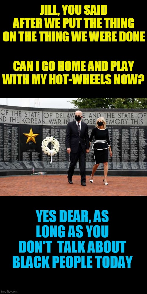 yea, Hotwheels | JILL, YOU SAID AFTER WE PUT THE THING ON THE THING WE WERE DONE; CAN I GO HOME AND PLAY WITH MY HOT-WHEELS NOW? YES DEAR, AS LONG AS YOU DON'T  TALK ABOUT BLACK PEOPLE TODAY | image tagged in hotwheels,joe biden,childhood,the thing,black,politics | made w/ Imgflip meme maker