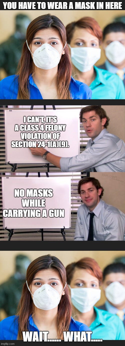 Just having a little fun with the anti gun crowd. | YOU HAVE TO WEAR A MASK IN HERE; I CAN'T, IT'S A CLASS 4 FELONY VIOLATION OF SECTION 24-1(A)(9). NO MASKS WHILE CARRYING A GUN; WAIT...... WHAT..... | image tagged in face mask,2nd amendment,covid-19,random,corona virus | made w/ Imgflip meme maker