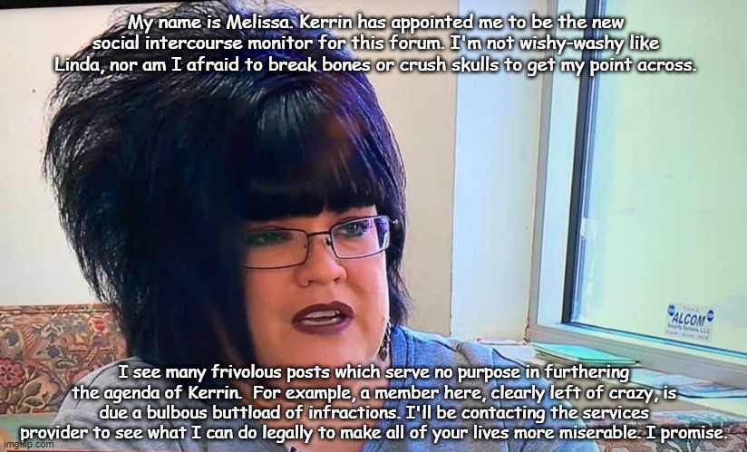 Mega Karen | My name is Melissa. Kerrin has appointed me to be the new social intercourse monitor for this forum. I'm not wishy-washy like Linda, nor am I afraid to break bones or crush skulls to get my point across. I see many frivolous posts which serve no purpose in furthering the agenda of Kerrin.  For example, a member here, clearly left of crazy, is due a bulbous buttload of infractions. I'll be contacting the services provider to see what I can do legally to make all of your lives more miserable. I promise. | image tagged in mega karen | made w/ Imgflip meme maker