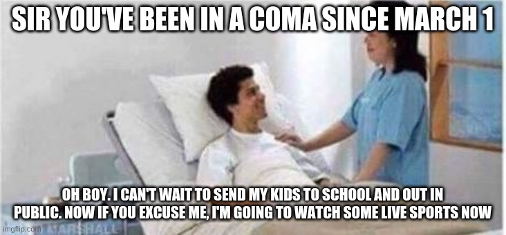 Sir, you've been in a coma | SIR YOU'VE BEEN IN A COMA SINCE MARCH 1; OH BOY. I CAN'T WAIT TO SEND MY KIDS TO SCHOOL AND OUT IN PUBLIC. NOW IF YOU EXCUSE ME, I'M GOING TO WATCH SOME LIVE SPORTS NOW | image tagged in sir you've been in a coma | made w/ Imgflip meme maker