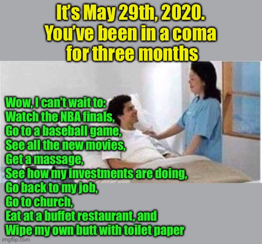 What could change in three months? | It’s May 29th, 2020.
You’ve been in a coma
 for three months; Wow, I can’t wait to:
Watch the NBA finals,
Go to a baseball game,
See all the new movies,
Get a massage,
See how my investments are doing, 
Go back to my job, 
Go to church,
Eat at a buffet restaurant, and
Wipe my own butt with toilet paper | image tagged in sir you've been in a coma | made w/ Imgflip meme maker