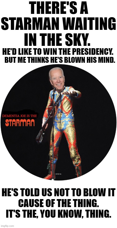 We’ll increase healthcare premiums and make sure care is not quality, only affordable. | THERE'S A STARMAN WAITING IN THE SKY. HE'D LIKE TO WIN THE PRESIDENCY. BUT ME THINKS HE'S BLOWN HIS MIND. DEMENTIA JOE IS THE; HE'S TOLD US NOT TO BLOW IT
CAUSE OF THE THING. IT'S THE, YOU KNOW, THING. | image tagged in blank white template,right here in the state of north south carolina,im a democratic candidate for the united states senate look | made w/ Imgflip meme maker