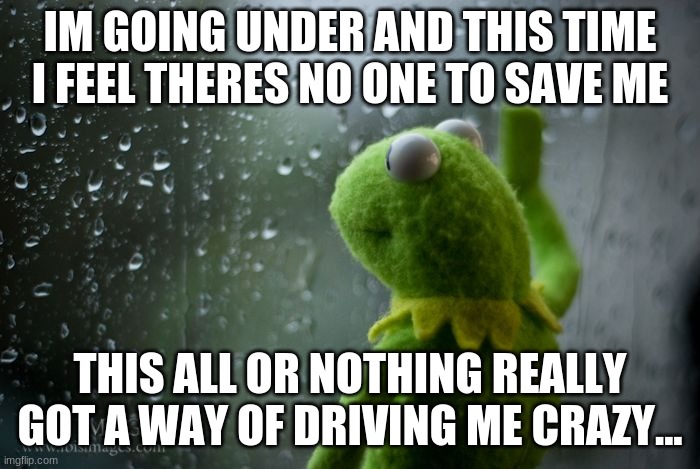 Someone You Loved | IM GOING UNDER AND THIS TIME I FEEL THERES NO ONE TO SAVE ME; THIS ALL OR NOTHING REALLY GOT A WAY OF DRIVING ME CRAZY... | image tagged in kermit window,sad | made w/ Imgflip meme maker