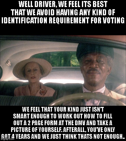 Liberals be like.. | WELL DRIVER, WE FEEL ITS BEST THAT WE AVOID HAVING ANY KIND OF IDENTIFICATION REQUIREMENT FOR VOTING; WE FEEL THAT YOUR KIND JUST ISN'T SMART ENOUGH TO WORK OUT HOW TO FILL OUT A 2 PAGE FORM AT THE DMV AND TAKE A PICTURE OF YOURSELF. AFTERALL, YOU'VE ONLY GOT 4 YEARS AND WE JUST THINK THATS NOT ENOUGH.. | image tagged in driving miss daisy | made w/ Imgflip meme maker